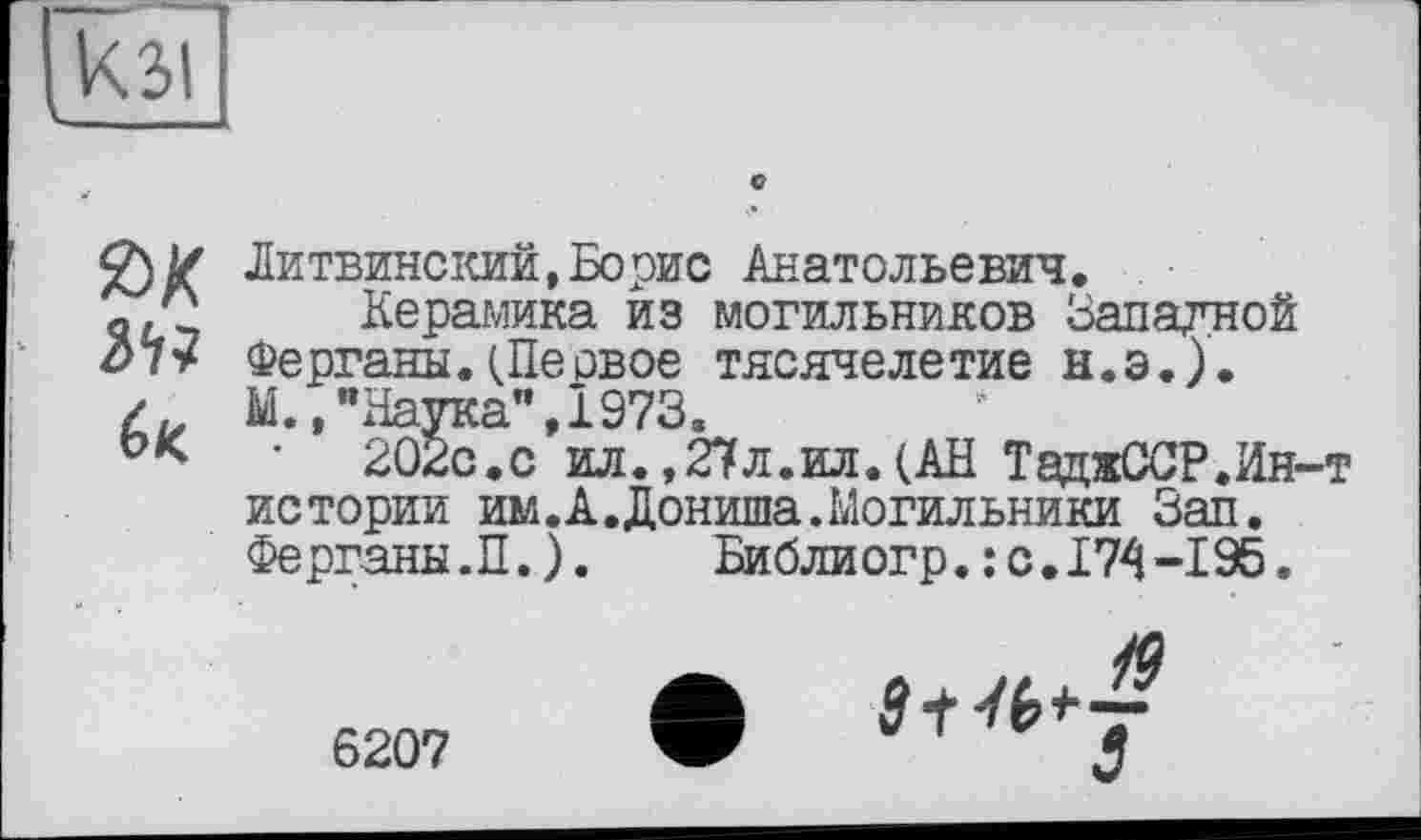 ﻿кзі
Литвинский,Борис Анатольевич.
«/2 Керамика из могильников Западной di* Ферганы.(Первое тясячелетие н.э.).
/	М.,"Наука",1973.
' 202с.с ил.,27л.ил.(АН ТаджССР.Ин-т истории им. А. Дониша.Могильники Зап. Ферганы.П.).	Библиогр.: с.174-195.
6207 W	s